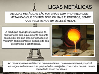 AS LIGAS METÁLICAS SÃO MATERIAIS COM PROPRIEDADES
METÁLICAS QUE CONTÊM DOIS OU MAIS ELEMENTOS, SENDO
QUE PELO MENOS UM DELES É METAL.
LIGAS METÁLICASLIGAS METÁLICAS
A produção das ligas metálicas se dá
normalmente pelo aquecimento conjunto
dos metais, até que eles se fundam e se
misturem completamente; seguido de seu
esfriamento e solidificação.
Ao misturar esses metais com outros metais ou outros elementos é possível
conseguir materiais com as propriedades desejadas, com maior dureza, menos
reatividade assim por diante.
 