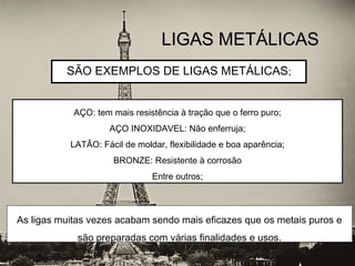 SÃO EXEMPLOS DE LIGAS METÁLICAS;
LIGAS METÁLICASLIGAS METÁLICAS
AÇO: tem mais resistência à tração que o ferro puro;
AÇO INOXIDAVEL: Não enferruja;
LATÃO: Fácil de moldar, flexibilidade e boa aparência;
BRONZE: Resistente à corrosão
Entre outros;
As ligas muitas vezes acabam sendo mais eficazes que os metais puros e
são preparadas com várias finalidades e usos.
 