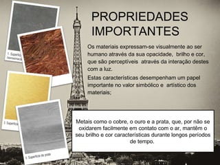 Os materiais expressam-se visualmente ao ser
humano através da sua opacidade, brilho e cor,
que são perceptíveis através da interação destes
com a luz.
Estas características desempenham um papel
importante no valor simbólico e artístico dos
materiais;
PROPRIEDADES
IMPORTANTES
 
Metais como o cobre, o ouro e a prata, que, por não se
oxidarem facilmente em contato com o ar, mantêm o
seu brilho e cor características durante longos períodos
de tempo.
 