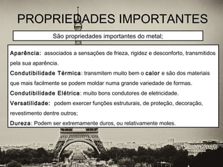 PROPRIEDADES IMPORTANTES
 
Aparência: associados a sensações de frieza, rigidez e desconforto, transmitidos
pela sua aparência.
Condutibilidade Térmica: transmitem muito bem o calor e são dos materiais
que mais facilmente se podem moldar numa grande variedade de formas.
Condutibilidade Elétrica: muito bons condutores de eletricidade.
Versatilidade: podem exercer funções estruturais, de proteção, decoração,
revestimento dentre outros;
Dureza: Podem ser extremamente duros, ou relativamente moles.
São propriedades importantes do metal;
 