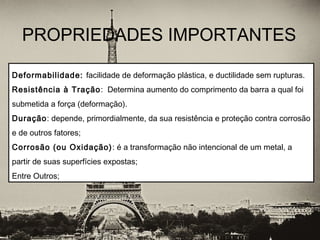 PROPRIEDADES IMPORTANTES
 
Deformabilidade: facilidade de deformação plástica, e ductilidade sem rupturas.
Resistência à Tração: Determina aumento do comprimento da barra a qual foi
submetida a força (deformação).
Duração: depende, primordialmente, da sua resistência e proteção contra corrosão
e de outros fatores;
Corrosão (ou Oxidação): é a transformação não intencional de um metal, a
partir de suas superfícies expostas;
Entre Outros;
 