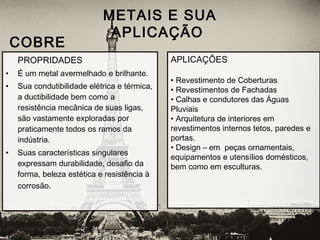 PROPRIDADES
• É um metal avermelhado e brilhante.
• Sua condutibilidade elétrica e térmica,
a ductibilidade bem como a
resistência mecânica de suas ligas,
são vastamente exploradas por
praticamente todos os ramos da
indústria.
• Suas características singulares
expressam durabilidade, desafio da
forma, beleza estética e resistência à
corrosão.
METAIS E SUA
APLICAÇÃO
 COBRE
APLICAÇÕES
• Revestimento de Coberturas
• Revestimentos de Fachadas
• Calhas e condutores das Águas
Pluviais
• Arquitetura de interiores em
revestimentos internos tetos, paredes e
portas. 
• Design – em peças ornamentais,
equipamentos e utensílios domésticos,
bem como em esculturas.
 