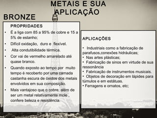 PROPRIDADES
• É a liga com 85 a 95% de cobre e 15 a
5% de estanho;
• Difícil oxidação, duro e flexível.
• Alta condutibilidade térmica.
• Cor vai de vermelho amarelado até
quase branco.
• Quando exposto ao tempo por muito
tempo é recoberto por uma camada
castanha escura de óxidos dos metais
envolvidos em sua composição.
• Mais vantajoso que o cobre, além de
ser um metal relativamente mole ,
confere beleza e resistência.
METAIS E SUA
APLICAÇÃO
 BRONZE
APLICAÇÕES
• Industriais como a fabricação de
parafusos,conexões hidráulicas;
• Nas artes plásticas;
• Fabricação de sinos em virtude de sua
ressonância
• Fabricação de instrumentos musicais.
• Objetos de decoração em lápides para
túmulos e em estátuas.
• Ferragens e ornatos, etc;
 