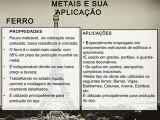 PROPRIDADES
• Pouco maleável,  de coloração cinza
prateado, baixa resistência à corrosão;
• O ferro é o metal mais usado, com
95% em peso da produção mundial de
metal.
• É indispensável devido ao seu baixo
preço e dureza;
• Trabalhando no estado líquido,
permite a moldagem de desenhos
ricamente detalhados.
• É utilizado principalmente para
produção do aço.
METAIS E SUA
APLICAÇÃO
 FERRO
APLICAÇÕES
• Especialmente empregado em
componentes estruturais de edifícios e
automóveis;
•É usado em grades, portões, e guarda-
corpos decorativos.
• Se aplica em pontes, aeroportos,
complexos industriais.
•Neste tipo de obras são utilizados os
seguintes ferros: Barras, Vigas,
Baldrames, Colunas, Arame, Estribos,
etc;
É utilizado principalmente para produção
do aço.
 