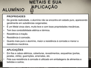 PROPRIDADES
• De grande reatividade, o alumínio não se encontra em estado puro, aparecendo
geralmente em substâncias oxigenadas;
• É um Metal cinza claro, muito leve e com boas propriedades mecânicas.
• Tem boa condutibilidade elétrica e térmica.
• Resistência à tração.
• Resistência à corrosão.
• Quanto mais puro o alumínio, maior a resistência à corrosão e menor a
resistência mecânica.
METAIS E SUA
APLICAÇÃO
 ALUMÍNIO
APLICAÇÕES
• Em fios e cabos elétricos, coberturas, revestimentos, esquadrias (portas,
janelas, vitrôs), guarnições, arremates, etc.
• Pela sua resistência à corrosão é utilizado em embalagens de alimentos e
bebidas e outros;
 