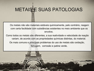Os metais não são materiais estáveis quimicamente, pelo contrário, reagem
com certa facilidade com substâncias existentes no meio ambiente que os
envolve.
Como todos os metais são diferentes, a sua reatividade e velocidade de reação
variam, de acordo com as propriedades químicas distintas, do material.
Os mais comuns e principais problemas do uso de metais são oxidação,
ferrugem, corrosão e patine verde.
METAIS E SUAS PATOLOGIAS
 