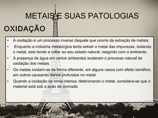 • A oxidação é um processo inverso daquele que ocorre da extração de metais.
• Enquanto a indústria metalúrgica tenta extrair o metal das impurezas, isolando
o metal, este tende a voltar ao seu estado natural, reagindo com o ambiente.
• A presença de água em certos ambientes aceleram o processo natural de
oxidação dos metais.
• Os metais oxidam-se de forma diferente, em alguns casos com efeito benéfico,
em outros causando danos profundos no metal.
• Quando a oxidação se torna intensa, deteriorando o metal, considera-se que o
material está sob a ação de corrosão
METAIS E SUAS PATOLOGIAS
OXIDAÇÃO
 