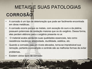 CORROSÃOCORROSÃO
• A corrosão é um tipo de deterioração que pode ser facilmente encontrada
em obras metálicas;
• A corrosão ocorre porque os metais, com exceção do ouro e da platina,
possuem potenciais de oxidação maiores que os do oxigênio. Dessa forma,
eles perdem elétrons para o oxigênio presente no ar.
• O material acaba perdendo suas qualidades essenciais, tais como
resistência mecânica, elasticidade, ductilidade, estética, etc.
• Quando a corrosão está em níveis elevados, torna-se impraticável sua
remoção, portanto a prevenção e controle são as melhores formas de evitar
problemas.
• Existem vários tipos de corrosão
METAIS E SUAS PATOLOGIAS
 