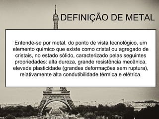 DEFINIÇÃO DE METAL
Entende-se por metal, do ponto de vista tecnológico, um
elemento químico que existe como cristal ou agregado de
cristais, no estado sólido, caracterizado pelas seguintes
propriedades: alta dureza, grande resistência mecânica,
elevada plasticidade (grandes deformações sem ruptura),
relativamente alta condutibilidade térmica e elétrica.
 