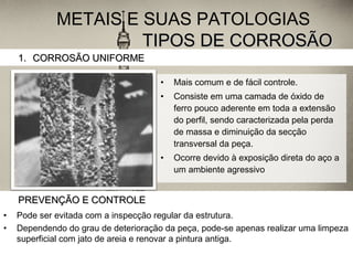 TIPOS DE CORROSÃOTIPOS DE CORROSÃO
• Mais comum e de fácil controle.
• Consiste em uma camada de óxido de
ferro pouco aderente em toda a extensão
do perfil, sendo caracterizada pela perda
de massa e diminuição da secção
transversal da peça.
• Ocorre devido à exposição direta do aço a
um ambiente agressivo
1.1. CORROSÃO UNIFORMECORROSÃO UNIFORME
METAIS E SUAS PATOLOGIAS
PREVENÇÃO E CONTROLEPREVENÇÃO E CONTROLE
• Pode ser evitada com a inspecção regular da estrutura.
• Dependendo do grau de deterioração da peça, pode-se apenas realizar uma limpeza
superficial com jato de areia e renovar a pintura antiga.
 