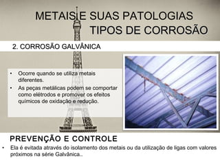 TIPOS DE CORROSÃOTIPOS DE CORROSÃO
• Ocorre quando se utiliza metais
diferentes.
• As peças metálicas podem se comportar
como elétrodos e promover os efeitos
químicos de oxidação e redução.
2. CORROSÃO GALVÂNICA2. CORROSÃO GALVÂNICA
METAIS E SUAS PATOLOGIAS
PREVENÇÃO E CONTROLE
• Ela é evitada através do isolamento dos metais ou da utilização de ligas com valores
próximos na série Galvânica..
 