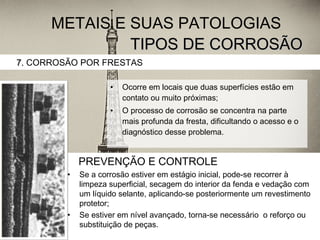 TIPOS DE CORROSÃOTIPOS DE CORROSÃO
• Ocorre em locais que duas superfícies estão em
contato ou muito próximas;
• O processo de corrosão se concentra na parte
mais profunda da fresta, dificultando o acesso e o
diagnóstico desse problema.
7.7. CORROSÃO POR FRESTAS
METAIS E SUAS PATOLOGIAS
PREVENÇÃO E CONTROLE
• Se a corrosão estiver em estágio inicial, pode-se recorrer à
limpeza superficial, secagem do interior da fenda e vedação com
um líquido selante, aplicando-se posteriormente um revestimento
protetor;
• Se estiver em nível avançado, torna-se necessário o reforço ou
substituição de peças.
 