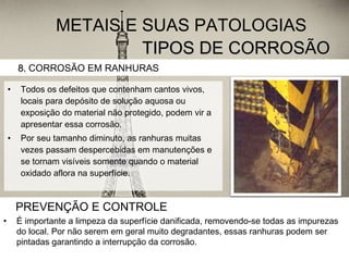 TIPOS DE CORROSÃOTIPOS DE CORROSÃO
• Todos os defeitos que contenham cantos vivos,
locais para depósito de solução aquosa ou
exposição do material não protegido, podem vir a
apresentar essa corrosão.
• Por seu tamanho diminuto, as ranhuras muitas
vezes passam despercebidas em manutenções e
se tornam visíveis somente quando o material
oxidado aflora na superfície.
8.8. CORROSÃO EM RANHURAS
METAIS E SUAS PATOLOGIAS
PREVENÇÃO E CONTROLE
• É importante a limpeza da superfície danificada, removendo-se todas as impurezas
do local. Por não serem em geral muito degradantes, essas ranhuras podem ser
pintadas garantindo a interrupção da corrosão.
 