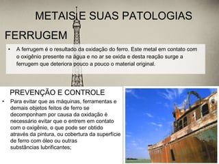 FERRUGEMFERRUGEM
• A ferrugem é o resultado da oxidação do ferro. Este metal em contato com
o oxigênio presente na água e no ar se oxida e desta reação surge a
ferrugem que deteriora pouco a pouco o material original.
METAIS E SUAS PATOLOGIAS
PREVENÇÃO E CONTROLE
• Para evitar que as máquinas, ferramentas e
demais objetos feitos de ferro se
decomponham por causa da oxidação é
necessário evitar que o entrem em contato
com o oxigênio, o que pode ser obtido
através da pintura, ou cobertura da superfície
de ferro com óleo ou outras
substâncias lubrificantes;
 