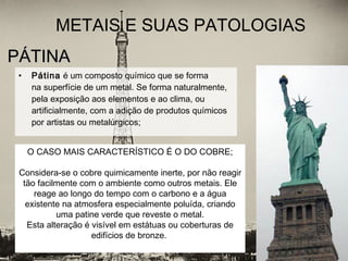 PÁTINAPÁTINA
• Pátina é um composto químico que se forma
na superfície de um metal. Se forma naturalmente,
pela exposição aos elementos e ao clima, ou
artificialmente, com a adição de produtos químicos
por artistas ou metalúrgicos;
METAIS E SUAS PATOLOGIAS
O CASO MAIS CARACTERÍSTICO É O DO COBRE;
Considera-se o cobre quimicamente inerte, por não reagir
tão facilmente com o ambiente como outros metais. Ele
reage ao longo do tempo com o carbono e a água
existente na atmosfera especialmente poluída, criando
uma patine verde que reveste o metal.
Esta alteração é visível em estátuas ou coberturas de
edifícios de bronze.
 