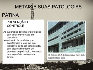 PÁTINAPÁTINA
METAIS E SUAS PATOLOGIAS
PREVENÇÃO E
CONTROLE
As superfícies devem ser protegidas
com tintas ou vernizes anti-
corrosivos.
A aplicação de produtos que
transformam o ferro em aço
inoxidável pode ser considerada,
com alguma liberdade, um
processo de patinação, formando
uma superfície resistente ao
tempo.
 