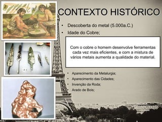• Descoberta do metal (5.000a.C.)
• Idade do Cobre;
CONTEXTO HISTÓRICOCONTEXTO HISTÓRICO
• Aparecimento da Metalurgia;
• Aparecimento das Cidades;
• Invenção da Roda;
• Arado de Bois;
Com o cobre o homem desenvolve ferramentas
cada vez mais eficientes, e com a mistura de
vários metais aumenta a qualidade do material.
 