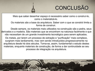 Mais que saber desenhar espaço é necessário saber como o construí-lo,
como o materializá-lo.
Os materiais são a base da arquitetura. Saber com o que se constrói limita a
forma de construir.
Desde sempre, os materiais mais utilizados na construção são a pedra, seus
derivados e a madeira. São materiais que se encontram na natureza facilmente e que
não necessitam de um grande investimento tecnológico para serem aplicados.
Os metais, por terem um processo de extração e “purificação” mais complexo,
surgiram mais tardiamente, mas vem sendo introduzidos progressivamente na
arquitetura desde há dois séculos. Torna-se, assim, fundamental o estudo destes
materiais, enquanto materiais de construção, de forma a dar continuidade ao seu
processo de integração na arquitetura.
CONCLUSÃOCONCLUSÃO
 
