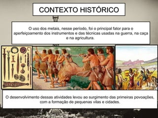 O uso dos metais, nesse período, foi o principal fator para o
aperfeiçoamento dos instrumentos e das técnicas usadas na guerra, na caça
e na agricultura.
CONTEXTO HISTÓRICOCONTEXTO HISTÓRICO
O desenvolvimento dessas atividades levou ao surgimento das primeiras povoações,
com a formação de pequenas vilas e cidades.
 
