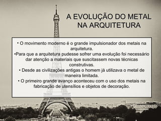 A EVOLUÇÃO DO METALA EVOLUÇÃO DO METAL
NA ARQUITETURANA ARQUITETURA
• O movimento moderno é o grande impulsionador dos metais na
arquitetura.
•Para que a arquitetura pudesse sofrer uma evolução foi necessário
dar atenção a materiais que suscitassem novas técnicas
construtivas.
• Desde as civilizações antigas o homem já utilizava o metal de
maneira limitada.
• O primeiro grande avanço aconteceu com o uso dos metais na
fabricação de utensílios e objetos de decoração.
 
