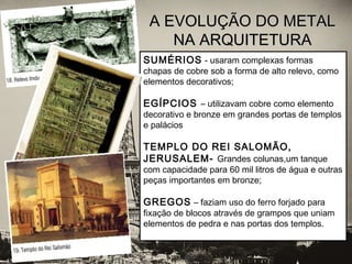 A EVOLUÇÃO DO METALA EVOLUÇÃO DO METAL
NA ARQUITETURANA ARQUITETURA
SUMÉRIOS - usaram complexas formas
chapas de cobre sob a forma de alto relevo, como
elementos decorativos;
EGÍPCIOS – utilizavam cobre como elemento
decorativo e bronze em grandes portas de templos
e palácios
TEMPLO DO REI SALOMÃO,
JERUSALEM- Grandes colunas,um tanque
com capacidade para 60 mil litros de água e outras
peças importantes em bronze;
GREGOS – faziam uso do ferro forjado para
fixação de blocos através de grampos que uniam
elementos de pedra e nas portas dos templos.
 