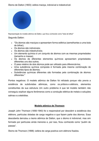 Átomo de Dalton (1803): esfera maciça, indivisível e indestrutível.
Representação do modelo atômico de Dalton, que ficou conhecido como "bola de bilhar"
Segundo Dalton:
 "Os átomos são maciços e apresentam forma esférica (semelhantes a uma bola
de bilhar);
 Os átomos são indivisíveis;
 Os átomos são indestrutíveis;
 Um elemento químico é um conjunto de átomos com as mesmas propriedades
(tamanho e massa);
 Os átomos de diferentes elementos químicos apresentam propriedades
diferentes uns dos outros;
 O peso relativo de dois átomos pode ser utilizado para diferenciá-los;
 Uma substância química composta é formada pela mesma combinação de
diferentes tipos de átomos;
 Substâncias químicas diferentes são formadas pela combinação de átomos
diferentes."
Pontos negativos: O modelo atômico de Dalton foi refutado porque não previa a
existência de subdivisões atômicas, como os prótons e elétrons, elementos
constituintes da sua estrutura. Um outro problema é que tal modelo também não
conseguiu explicar alguns fenômenos como a condução elétrica de metais e soluções
salinas e a eletrólise.
Modelo atômico de Thomson
Joseph John Thomson (1856-1940) foi o responsável por descobrir a existência dos
elétrons, partículas dotadas de carga negativa e que fazem parte dos átomos. Essa
descoberta derrubou a teoria atômica de Dalton, que o átomo é indivisível, mas sim
formado por partículas ainda menores e, por isso, ficou conhecido como “pudim de
passas”.
Átomo de Thomson (1898): esfera de carga positiva com elétrons fixados.
 
