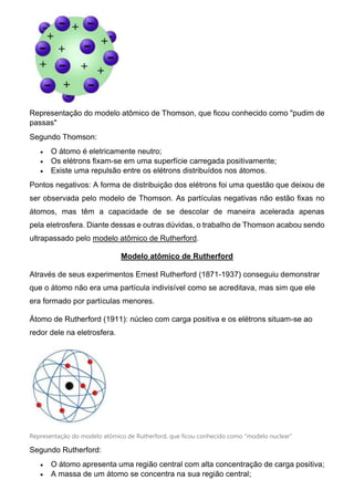 Representação do modelo atômico de Thomson, que ficou conhecido como "pudim de
passas"
Segundo Thomson:
 O átomo é eletricamente neutro;
 Os elétrons fixam-se em uma superfície carregada positivamente;
 Existe uma repulsão entre os elétrons distribuídos nos átomos.
Pontos negativos: A forma de distribuição dos elétrons foi uma questão que deixou de
ser observada pelo modelo de Thomson. As partículas negativas não estão fixas no
átomos, mas têm a capacidade de se descolar de maneira acelerada apenas
pela eletrosfera. Diante dessas e outras dúvidas, o trabalho de Thomson acabou sendo
ultrapassado pelo modelo atômico de Rutherford.
Modelo atômico de Rutherford
Através de seus experimentos Ernest Rutherford (1871-1937) conseguiu demonstrar
que o átomo não era uma partícula indivisível como se acreditava, mas sim que ele
era formado por partículas menores.
Átomo de Rutherford (1911): núcleo com carga positiva e os elétrons situam-se ao
redor dele na eletrosfera.
Representação do modelo atômico de Rutherford, que ficou conhecido como "modelo nuclear"
Segundo Rutherford:
 O átomo apresenta uma região central com alta concentração de carga positiva;
 A massa de um átomo se concentra na sua região central;
 