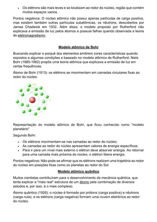  Os elétrons são mais leves e se localizam ao redor do núcleo, região que contém
muitos espaços vazios.
Pontos negativos: O núcleo atômico não possui apenas partículas de carga positiva,
mas existem também outras partículas subatômicas, os nêutrons, descobertos por
James Chadwick em 1932. Além disso, o modelo proposto por Rutherford não
explicava a emissão de luz pelos átomos e possuia falhas quando observada a teoria
do eletromagnetismo.
Modelo atômico de Bohr
Buscando explicar o porquê dos elementos emitirem cores características quando
expostos a algumas condições e baseado no modelo atômico de Rutherford, Niels
Bohr (1885-1962) propôs uma teoria atômica que explicava a emissão de luz em
certas frequências.
Átomo de Bohr (1913): os elétrons se movimentam em camadas circulares fixas ao
redor do núcleo.
Representação do modelo atômico de Bohr, que ficou conhecido como "modelo
planetário"
Segundo Bohr:
 Os elétrons movimentam-se nas camadas ao redor do núcleo;
 As camadas ao redor do núcleo apresentam valores de energia específicos;
 Para ir para um nível mais externo o elétron deve absorver energia. Ao retornar
para uma camada mais próxima do núcleo, o elétron libera energia.
Pontos negativos: Não pode-se afirmar que os elétrons realizam uma trajetória ao redor
do núcleo em posições fixas como os planetas ao redor do Sol.
Modelo atômico quântico
Muitos cientistas contribuíram para o desenvolvimento da mecânica quântica, que
tenta explicar a "mais real" estrutura de um átomo pela combinação de diversos
estudos e, por isso, é o mais complexo.
Átomo quântico (1926): o núcleo é formado por prótons (carga positiva) e nêutrons
(carga nula), e os elétrons (carga negativa) formam uma nuvem eletrônica ao redor
do núcleo.
 