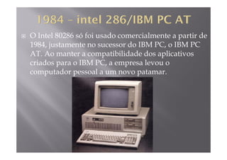O Intel 80286 só foi usado comercialmente a partir de
1984 justamente no sucessor do IBM PC o IBM PC1984, justamente no sucessor do IBM PC, o IBM PC
AT. Ao manter a compatibilidade dos aplicativos
criados para o IBM PC a empresa levou ocriados para o IBM PC, a empresa levou o
computador pessoal a um novo patamar.
 