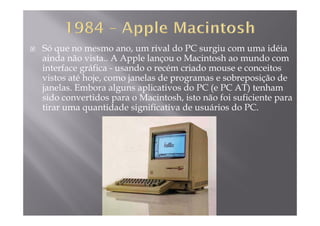 Só que no mesmo ano, um rival do PC surgiu com uma idéia
ainda não vista.. A Apple lançou o Macintosh ao mundo compp ç
interface gráfica - usando o recém criado mouse e conceitos
vistos até hoje, como janelas de programas e sobreposição de
janelas Embora alguns aplicativos do PC (e PC AT) tenhamjanelas. Embora alguns aplicativos do PC (e PC AT) tenham
sido convertidos para o Macintosh, isto não foi suficiente para
tirar uma quantidade significativa de usuários do PC.
 