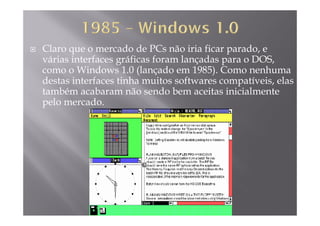 Claro que o mercado de PCs não iria ficar parado, e
várias interfaces gráficas foram lançadas para o DOS,várias interfaces gráficas foram lançadas para o DOS,
como o Windows 1.0 (lançado em 1985). Como nenhuma
destas interfaces tinha muitos softwares compatíveis, elas
b b d b ltambém acabaram não sendo bem aceitas inicialmente
pelo mercado.
 