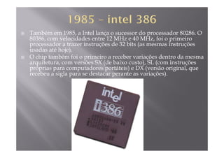 Também em 1985, a Intel lança o sucessor do processador 80286. O
80386, com velocidades entre 12 MHz e 40 MHz, foi o primeiro
d t i t õ d 32 bit ( i t õprocessador a trazer instruções de 32 bits (as mesmas instruções
usadas até hoje).
O chip também foi o primeiro a receber variações dentro da mesma
it t õ SX (d b i t ) SL ( i t õarquitetura, com versões SX (de baixo custo), SL (com instruções
próprias para computadores portáteis) e DX (versão original, que
recebeu a sigla para se destacar perante as variações).
 