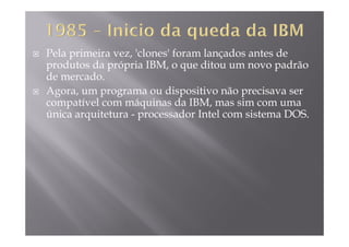 Pela primeira vez, 'clones' foram lançados antes de
produtos da própria IBM, o que ditou um novo padrãoprodutos da própria IBM, o que ditou um novo padrão
de mercado.
Agora, um programa ou dispositivo não precisava serg , p g p p
compatível com máquinas da IBM, mas sim com uma
única arquitetura - processador Intel com sistema DOS.
 