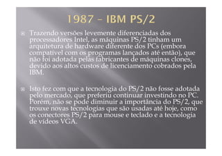 Trazendo versões levemente diferenciadas dos
processadores Intel, as máquinas PS/2 tinham ump , q /
arquitetura de hardware diferente dos PCs (embora
compatível com os programas lançados até então), que
não foi adotada pelas fabricantes de máquinas clonesnão foi adotada pelas fabricantes de máquinas clones,
devido aos altos custos de licenciamento cobrados pela
IBM.
Isto fez com que a tecnologia do PS/2 não fosse adotada
pelo mercado que preferiu continuar investindo no PCpelo mercado, que preferiu continuar investindo no PC.
Porém, não se pode diminuir a importância do PS/2, que
trouxe novas tecnologias que são usadas até hoje, como
t PS/2 t l d t l ios conectores PS/2 para mouse e teclado e a tecnologia
de vídeos VGA.
 