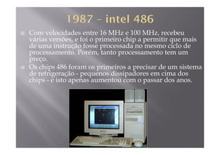 Com velocidades entre 16 MHz e 100 MHz, recebeu
várias versões, e foi o primeiro chip a permitir que mais, p p p q
de uma instrução fosse processada no mesmo ciclo de
processamento. Porém, tanto processamento tem um
preçopreço.
Os chips 486 foram os primeiros a precisar de um sistema
de refrigeração - pequenos dissipadores em cima dos
hi i dchips - e isto apenas aumentou com o passar dos anos.
 