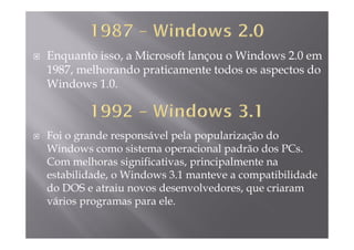 Enquanto isso, a Microsoft lançou o Windows 2.0 em
1987 melhorando praticamente todos os aspectos do1987, melhorando praticamente todos os aspectos do
Windows 1.0.
Foi o grande responsável pela popularização do
Windows como sistema operacional padrão dos PCs.p p
Com melhoras significativas, principalmente na
estabilidade, o Windows 3.1 manteve a compatibilidade
do DOS e atraiu novos desenvolvedores, que criaram
vários programas para ele.
 