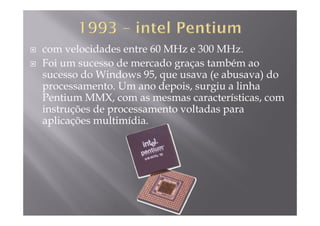 com velocidades entre 60 MHz e 300 MHz.
Foi um sucesso de mercado graças também aoFoi um sucesso de mercado graças também ao
sucesso do Windows 95, que usava (e abusava) do
processamento Um ano depois surgiu a linhaprocessamento. Um ano depois, surgiu a linha
Pentium MMX, com as mesmas características, com
instruções de processamento voltadas paraç p p
aplicações multimídia.
 