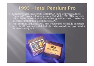 Surgiu o oficial sucessor do Pentium. A linha de processadores
Pentium Pro, com velocidades entre 150 MHz e 200 MHz era mais
l d P ti i i i ã t iveloz que os processadores Pentium originais, mas não traziam as
instruções multimídia dos modelos MX.
Foi substituída em dois anos, mas trouxe uma novidade que pode
i t té h j ibilid d d d i d dser vista até hoje: a possibilidade de rodar mais de um processador
na mesma máquina.
 