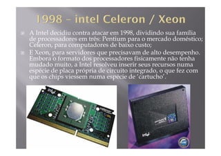 A Intel decidiu contra atacar em 1998, dividindo sua família
de processadores em três: Pentium para o mercado doméstico;
C l d d b iCeleron, para computadores de baixo custo;
E Xeon, para servidores que precisavam de alto desempenho.
Embora o formato dos processadores fisicamente não tenhaEmbora o formato dos processadores fisicamente não tenha
mudado muito, a Intel resolveu inserir seus recursos numa
espécie de placa própria de circuito integrado, o que fez com
que os chips viessem numa espécie de ‘cartucho’.que os chips viessem numa espécie de cartucho .
 