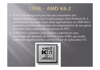 O K6-2 foi designado para ser um competidor dos
significamente mais caros e mais antigos Intel Pentium II Asignificamente mais caros e mais antigos Intel Pentium II. A
performance dos dois chips eram equivalentes: os AMD K6-2
tendiam a serem mais rápidos em computadores de uso geral,p p g
e os Intel eram superiores em provas de FPU.
O K6-2 foi o primeiro processador a introduzir uma
tecnologia de chamada de 3DNow! pela AMD, que podia
aumentar significamente a performance de aplicações 3-D.
 