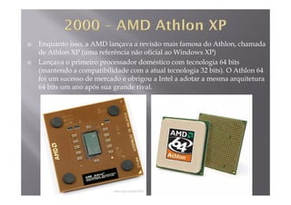 Enquanto isso, a AMD lançava a revisão mais famosa do Athlon, chamada
de Athlon XP (uma referência não oficial ao Windows XP)( )
Lançava o primeiro processador doméstico com tecnologia 64 bits
(mantendo a compatibilidade com a atual tecnologia 32 bits). O Athlon 64
foi um sucesso de mercado e obrigou a Intel a adotar a mesma arquiteturafoi um sucesso de mercado e obrigou a Intel a adotar a mesma arquitetura
64 bits um ano após sua grande rival.
 