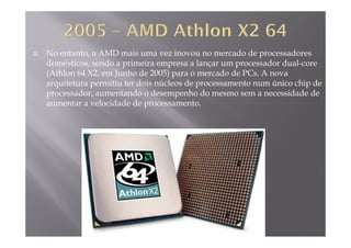 No entanto, a AMD mais uma vez inovou no mercado de processadores
domésticos, sendo a primeira empresa a lançar um processador dual-corep p p
(Athlon 64 X2, em Junho de 2005) para o mercado de PCs. A nova
arquitetura permitiu ter dois núcleos de processamento num único chip de
processador, aumentando o desempenho do mesmo sem a necessidade deprocessador, aumentando o desempenho do mesmo sem a necessidade de
aumentar a velocidade de processamento.
 