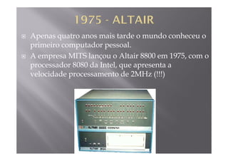 Apenas quatro anos mais tarde o mundo conheceu o
primeiro computador pessoalprimeiro computador pessoal.
A empresa MITS lançou o Altair 8800 em 1975, com o
d 8080 d I lprocessador 8080 da Intel, que apresenta a
velocidade processamento de 2MHz (!!!)
 