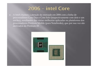 A Intel chamou a atenção do mercado em 2006 com a linha de
processadores Core Duo e Core Solo (respectivamente com dois e ump ( p
núcleo), resultantes das várias melhorias aplicadas na plataforma dos
processadores Pentium Mobile (para Notebooks), que por sua vez são
derivados do Pentium III.derivados do Pentium III.
 