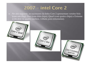 No ano seguinte, os sucessores da linha Core 2 apresentam versões Solo
(com um chip), Duo (com dois chips), Quad (com quatro chips) e Extreme( p) ( p ) ( q p )
(com dois ou quatro núcleos, voltada para entusiastas).
 