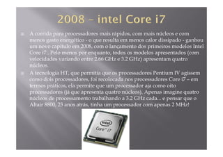 A corrida para processadores mais rápidos, com mais núcleos e com
menos gasto energético - o que resulta em menos calor dissipado - ganhoug g q p g
um novo capítulo em 2008, com o lançamento dos primeiros modelos Intel
Core i7 . Pelo menos por enquanto, todos os modelos apresentados (com
velocidades variando entre 2.66 GHz e 3.2 GHz) apresentam quatrovelocidades variando entre 2.66 GHz e 3.2 GHz) apresentam quatro
núcleos.
A tecnologia HT, que permitia que os processadores Pentium IV agissem
como dois processadores foi recolocada nos processadores Core i7 emcomo dois processadores, foi recolocada nos processadores Core i7 – em
termos práticos, ela permite que um processador aja como oito
processadores (já que apresenta quatro núcleos). Apenas imagine quatro
l d b lh d 3 2 GH dnúcleos de processamento trabalhando a 3.2 GHz cada... e pensar que o
Altair 8800, 23 anos atrás, tinha um processador com apenas 2 MHz!
 