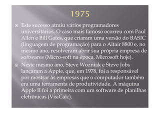 Este sucesso atraiu vários programadores
universitários O caso mais famoso ocorreu com Pauluniversitários. O caso mais famoso ocorreu com Paul
Allen e Bill Gates, que criaram uma versão do BASIC
(linguagem de programação) para o Altair 8800 e no(linguagem de programação) para o Altair 8800 e, no
mesmo ano, resolveram abrir sua própria empresa de
softwares (Micro soft na época Microsoft hoje)softwares (Micro-soft na época, Microsoft hoje).
Neste mesmo ano, Steve Wozniak e Steve Jobs
l A l 1978 f i á llançaram a Apple, que, em 1978, foi a responsável
por mostrar às empresas que o computador também
f d d i id d A á iera uma ferramenta de produtividade. A máquina
Apple II foi a primeira com um software de planilhas
l ô i (Vi iC l )eletrônicas (VisiCalc).
 