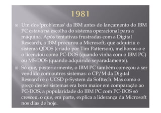 Um dos 'problemas' da IBM antes do lançamento do IBM
PC estava na escolha do sistema operacional para aPC estava na escolha do sistema operacional para a
máquina. Após tentativas frustradas com a Digital
Research, a IBM procurou a Microsoft, que adquiriu oResearch, a IBM procurou a Microsoft, que adquiriu o
sistema QDOS (criado por Tim Patterson), melhorou-o e
o licenciou como PC-DOS (quando vinha com o IBM PC)(q )
ou MS-DOS (quando adquirido separadamente).
Só que, posteriormente, o IBM PC também começou a serq , p , ç
vendido com outros sistemas: o CP/M da Digital
Research e o UCSD p-System da Softtech. Mas como op y
preço destes sistemas era bem maior em comparação ao
PC-DOS, a popularidade do IBM PC com PC-DOS só
cresceu, o que, em parte, explica a liderança da Microsoft
nos dias de hoje.
 