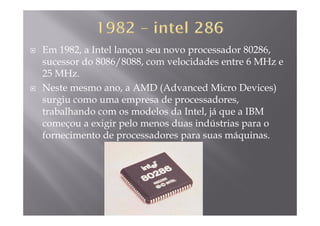 Em 1982, a Intel lançou seu novo processador 80286,
sucessor do 8086/8088 com velocidades entre 6 MHz esucessor do 8086/8088, com velocidades entre 6 MHz e
25 MHz.
Neste mesmo ano a AMD (Advanced Micro Devices)Neste mesmo ano, a AMD (Advanced Micro Devices)
surgiu como uma empresa de processadores,
trabalhando com os modelos da Intel já que a IBMtrabalhando com os modelos da Intel, já que a IBM
começou a exigir pelo menos duas indústrias para o
fornecimento de processadores para suas máquinas.p p q
 