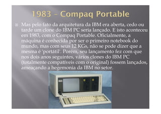 Mas pelo fato da arquitetura da IBM era aberta, cedo ou
tarde um clone do IBM PC seria lançado. E isto aconteceutarde um clone do IBM PC seria lançado. E isto aconteceu
em 1983, com o Compaq Portable. Oficialmente, a
máquina é conhecida por ser o primeiro notebook do
d d dmundo, mas com seus 12 KGs, não se pode dizer que a
mesma é 'portátil'. Porém, seu lançamento fez com que
nos dois anos seguintes vários clones do IBM PCnos dois anos seguintes, vários clones do IBM PC
(totalmente compatíveis com o original) fossem lançados,
ameaçando a hegemonia da IBM no setor.ç g
 